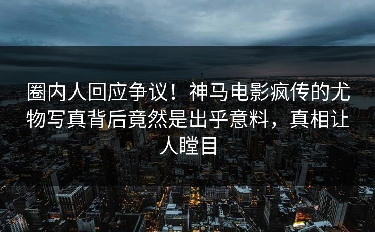 圈内人回应争议！神马电影疯传的尤物写真背后竟然是出乎意料，真相让人瞠目