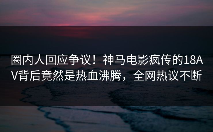 圈内人回应争议！神马电影疯传的18AV背后竟然是热血沸腾，全网热议不断