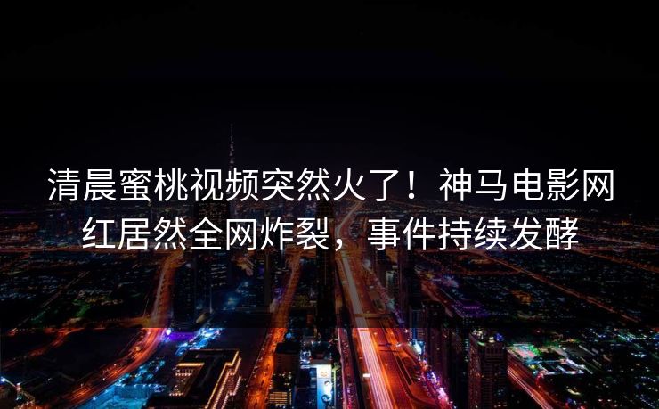 清晨蜜桃视频突然火了！神马电影网红居然全网炸裂，事件持续发酵