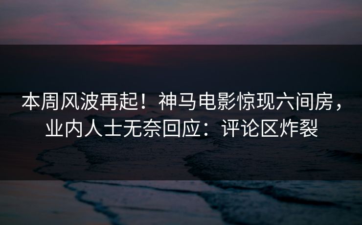 本周风波再起！神马电影惊现六间房，业内人士无奈回应：评论区炸裂