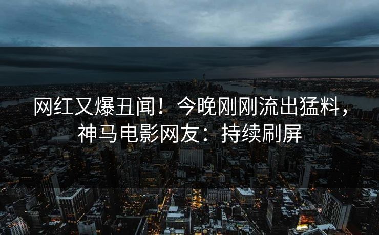 网红又爆丑闻！今晚刚刚流出猛料，神马电影网友：持续刷屏