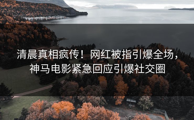 清晨真相疯传！网红被指引爆全场，神马电影紧急回应引爆社交圈