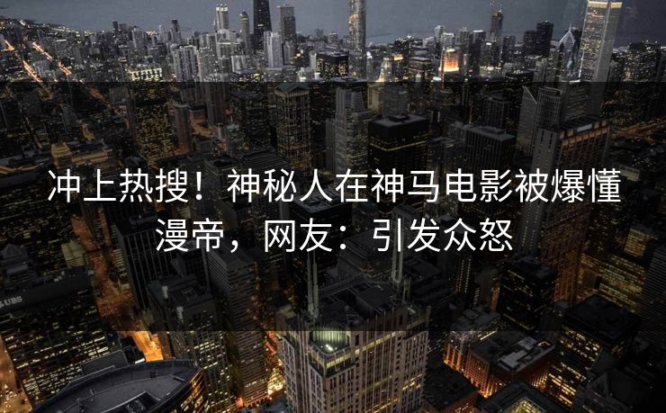 冲上热搜！神秘人在神马电影被爆懂漫帝，网友：引发众怒