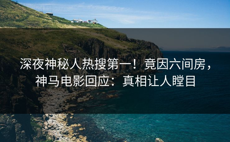 深夜神秘人热搜第一！竟因六间房，神马电影回应：真相让人瞠目