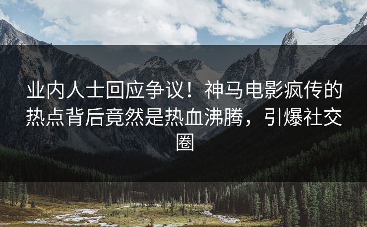 业内人士回应争议！神马电影疯传的热点背后竟然是热血沸腾，引爆社交圈