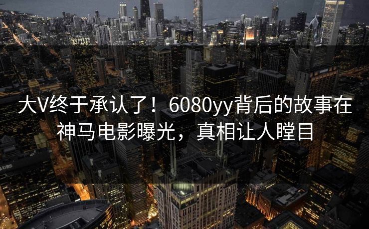 大V终于承认了！6080yy背后的故事在神马电影曝光，真相让人瞠目