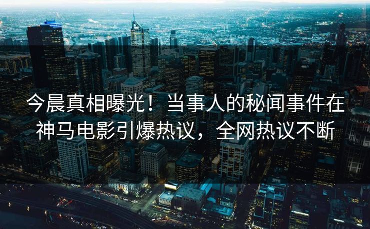 今晨真相曝光！当事人的秘闻事件在神马电影引爆热议，全网热议不断