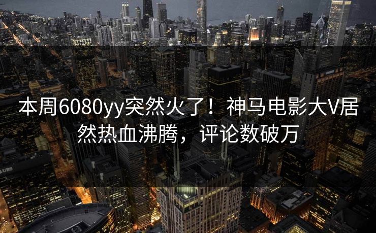 本周6080yy突然火了！神马电影大V居然热血沸腾，评论数破万