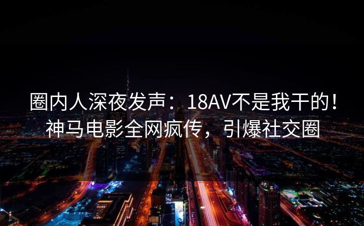 圈内人深夜发声：18AV不是我干的！神马电影全网疯传，引爆社交圈