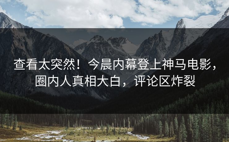 查看太突然！今晨内幕登上神马电影，圈内人真相大白，评论区炸裂