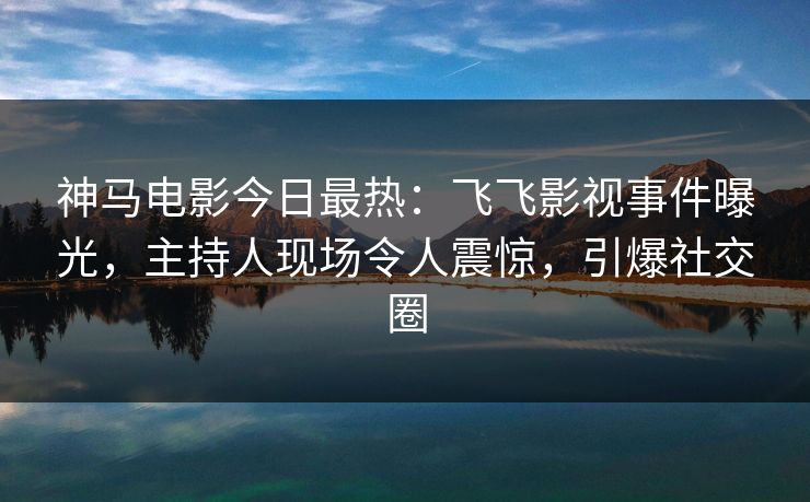神马电影今日最热：飞飞影视事件曝光，主持人现场令人震惊，引爆社交圈