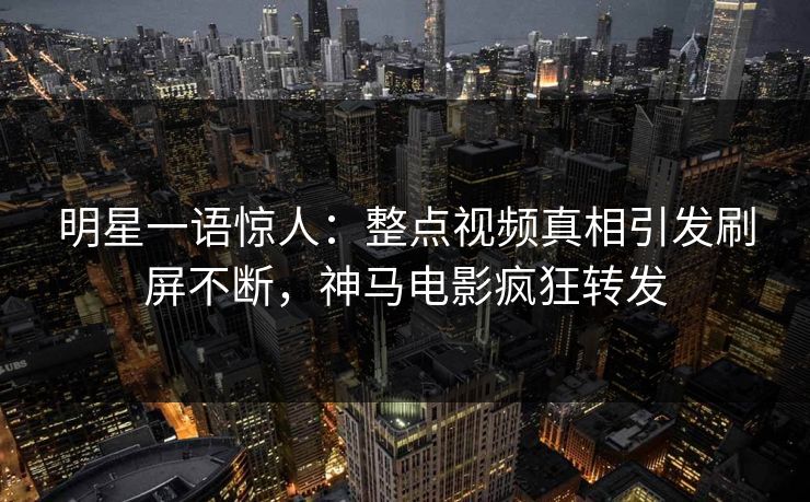 明星一语惊人：整点视频真相引发刷屏不断，神马电影疯狂转发