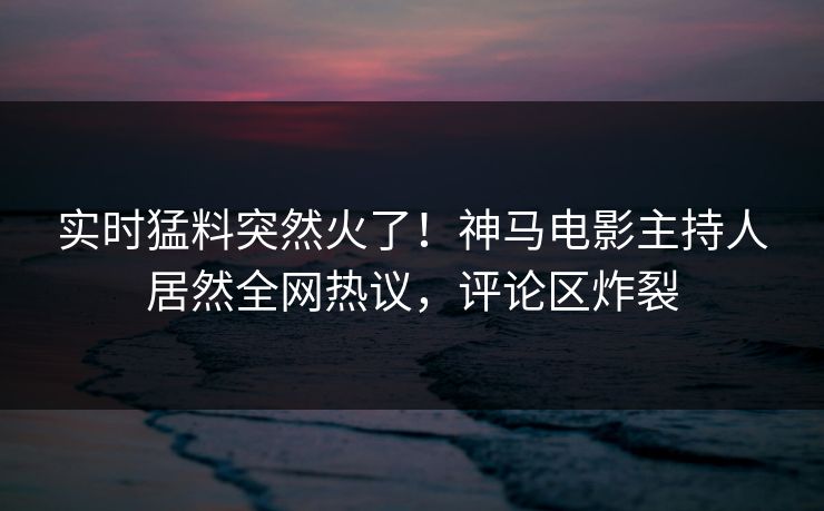 实时猛料突然火了！神马电影主持人居然全网热议，评论区炸裂