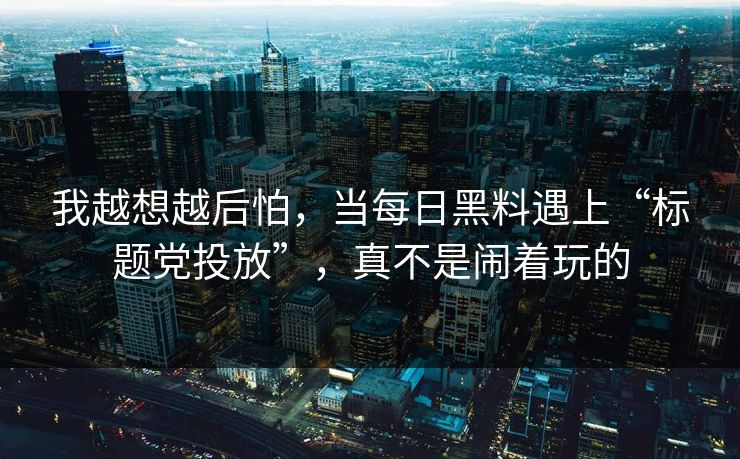 我越想越后怕，当每日黑料遇上“标题党投放”，真不是闹着玩的