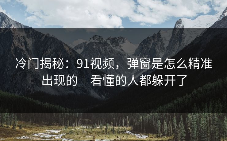 冷门揭秘：91视频，弹窗是怎么精准出现的｜看懂的人都躲开了