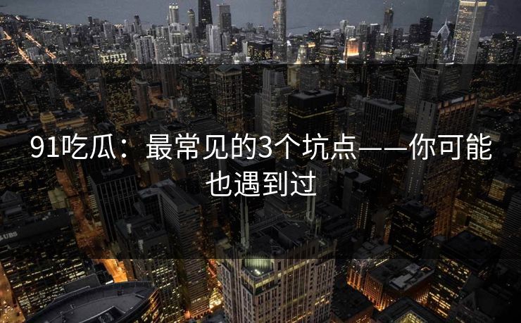 91吃瓜：最常见的3个坑点——你可能也遇到过