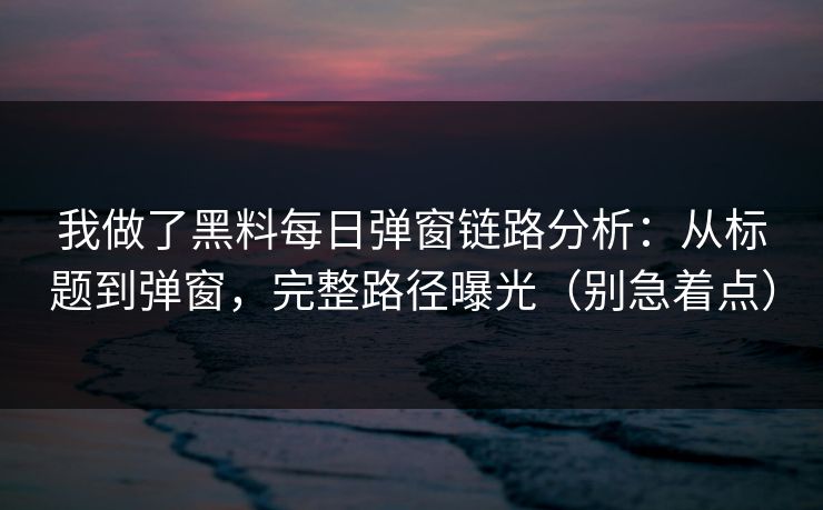 我做了黑料每日弹窗链路分析：从标题到弹窗，完整路径曝光（别急着点）