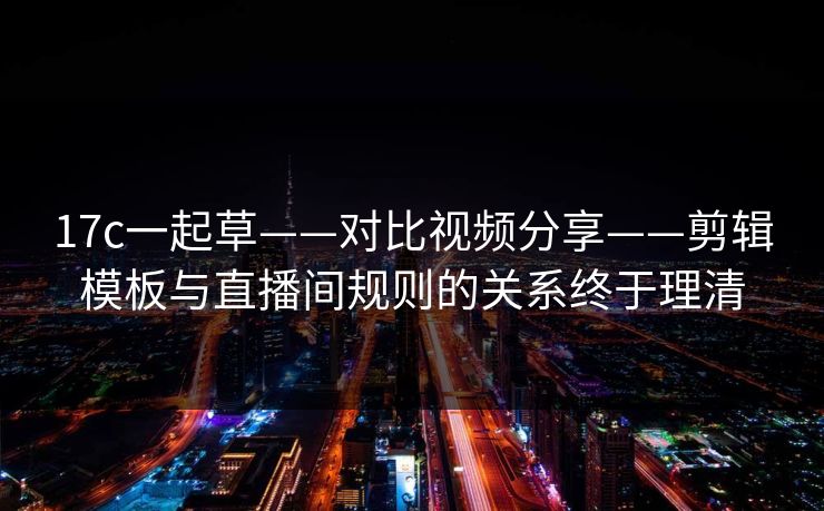 17c一起草——对比视频分享——剪辑模板与直播间规则的关系终于理清