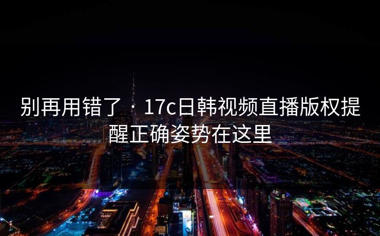 别再用错了 · 17c日韩视频直播版权提醒正确姿势在这里