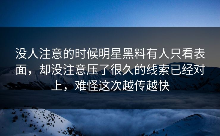 没人注意的时候明星黑料有人只看表面，却没注意压了很久的线索已经对上，难怪这次越传越快