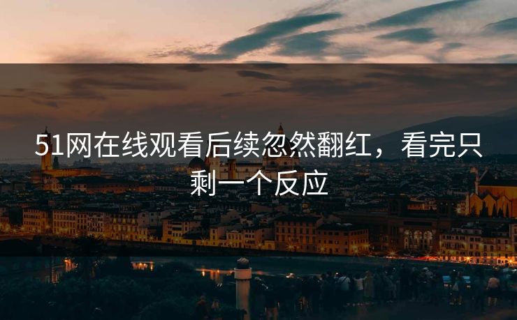 51网在线观看后续忽然翻红，看完只剩一个反应