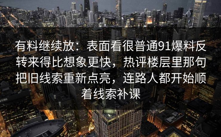有料继续放：表面看很普通91爆料反转来得比想象更快，热评楼层里那句把旧线索重新点亮，连路人都开始顺着线索补课