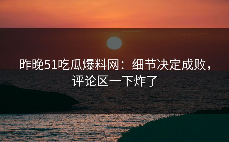 昨晚51吃瓜爆料网：细节决定成败，评论区一下炸了