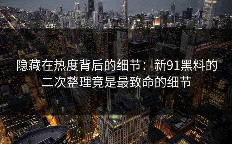 隐藏在热度背后的细节：新91黑料的二次整理竟是最致命的细节