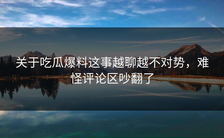 关于吃瓜爆料这事越聊越不对势，难怪评论区吵翻了