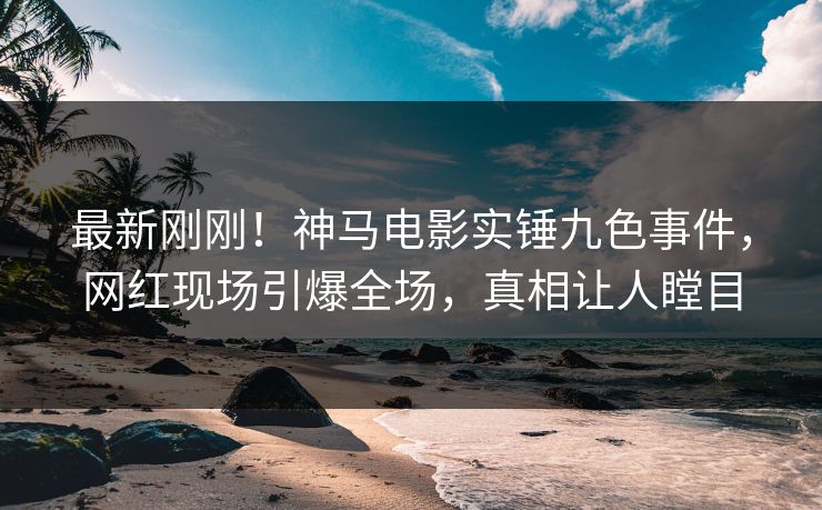 最新刚刚！神马电影实锤九色事件，网红现场引爆全场，真相让人瞠目