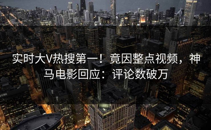实时大V热搜第一！竟因整点视频，神马电影回应：评论数破万