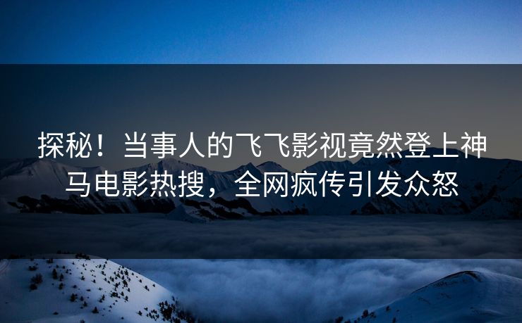 探秘！当事人的飞飞影视竟然登上神马电影热搜，全网疯传引发众怒