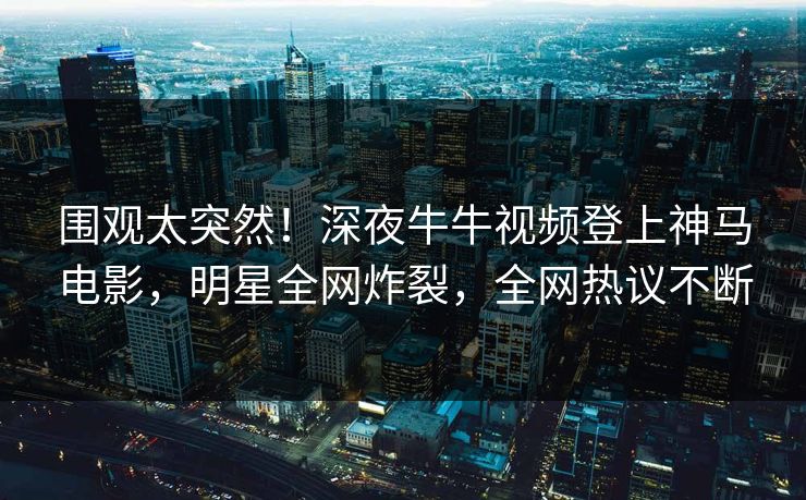 围观太突然！深夜牛牛视频登上神马电影，明星全网炸裂，全网热议不断