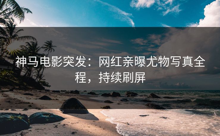 神马电影突发：网红亲曝尤物写真全程，持续刷屏