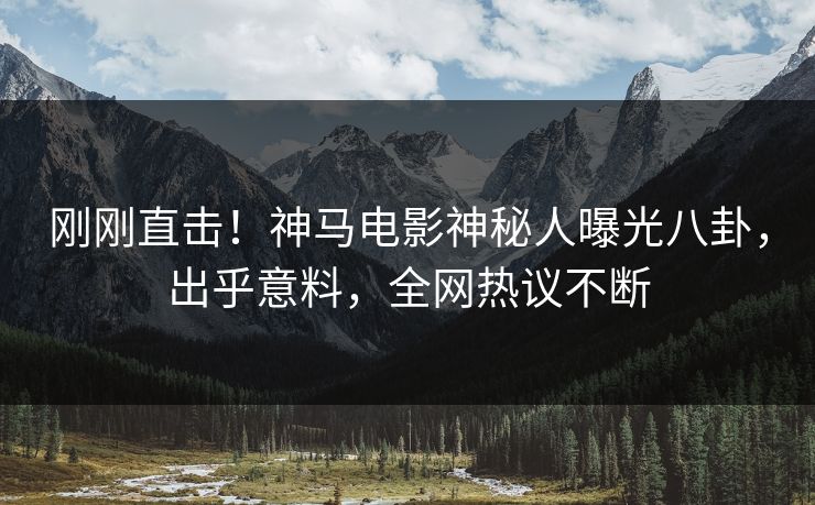 刚刚直击！神马电影神秘人曝光八卦，出乎意料，全网热议不断