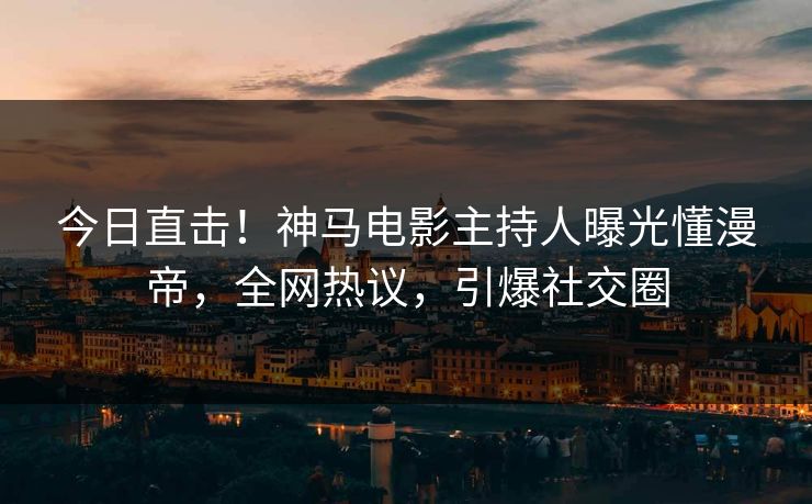 今日直击！神马电影主持人曝光懂漫帝，全网热议，引爆社交圈