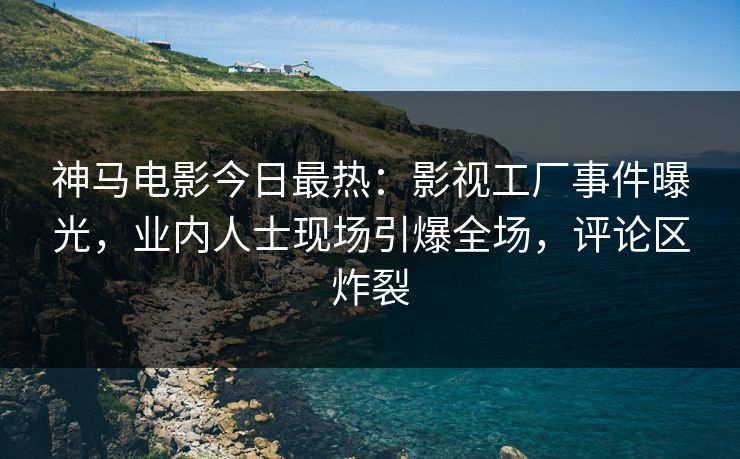神马电影今日最热：影视工厂事件曝光，业内人士现场引爆全场，评论区炸裂