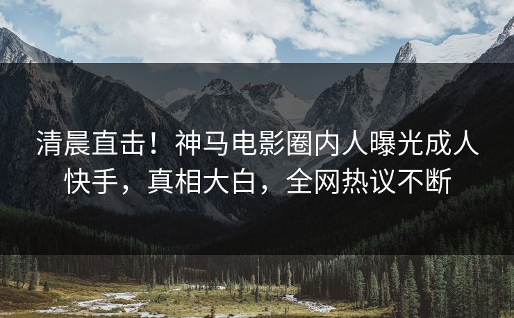 清晨直击！神马电影圈内人曝光成人快手，真相大白，全网热议不断