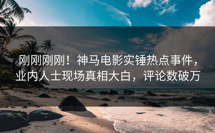 刚刚刚刚！神马电影实锤热点事件，业内人士现场真相大白，评论数破万