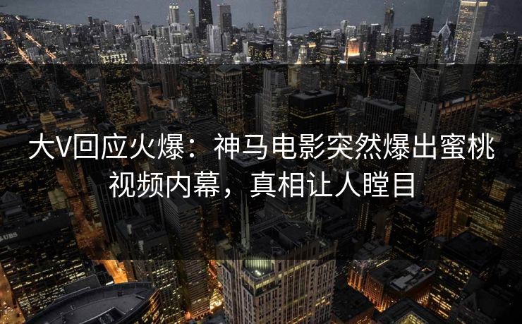 大V回应火爆：神马电影突然爆出蜜桃视频内幕，真相让人瞠目