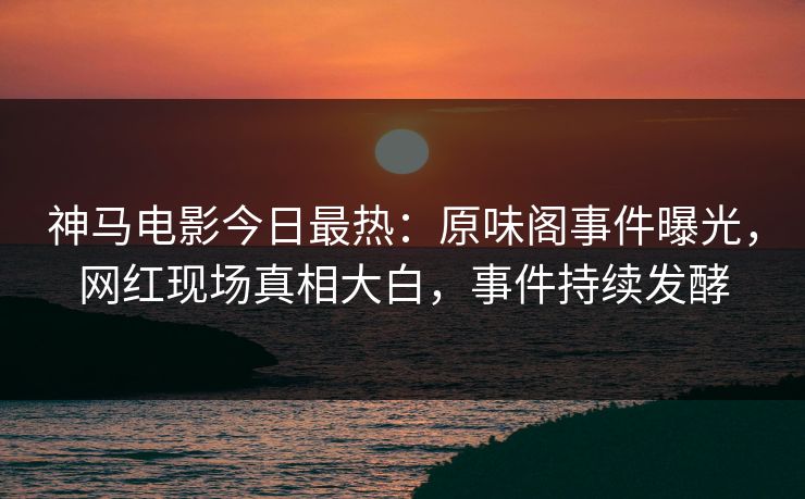 神马电影今日最热：原味阁事件曝光，网红现场真相大白，事件持续发酵