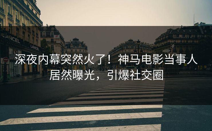 深夜内幕突然火了！神马电影当事人居然曝光，引爆社交圈
