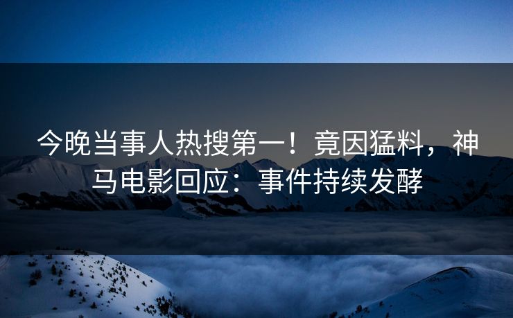 今晚当事人热搜第一！竟因猛料，神马电影回应：事件持续发酵