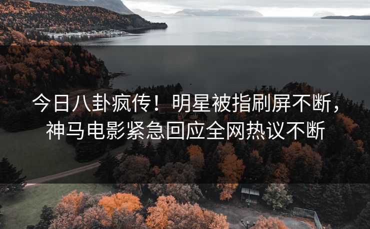 今日八卦疯传！明星被指刷屏不断，神马电影紧急回应全网热议不断