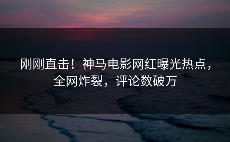 刚刚直击！神马电影网红曝光热点，全网炸裂，评论数破万