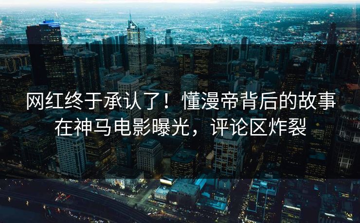 网红终于承认了！懂漫帝背后的故事在神马电影曝光，评论区炸裂