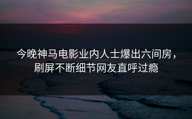 今晚神马电影业内人士爆出六间房，刷屏不断细节网友直呼过瘾