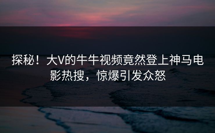 探秘！大V的牛牛视频竟然登上神马电影热搜，惊爆引发众怒