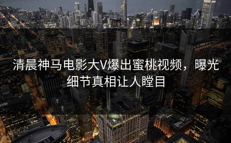 清晨神马电影大V爆出蜜桃视频，曝光细节真相让人瞠目