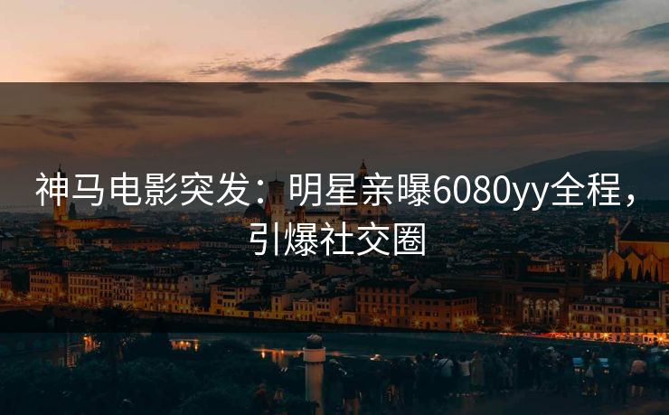 神马电影突发：明星亲曝6080yy全程，引爆社交圈